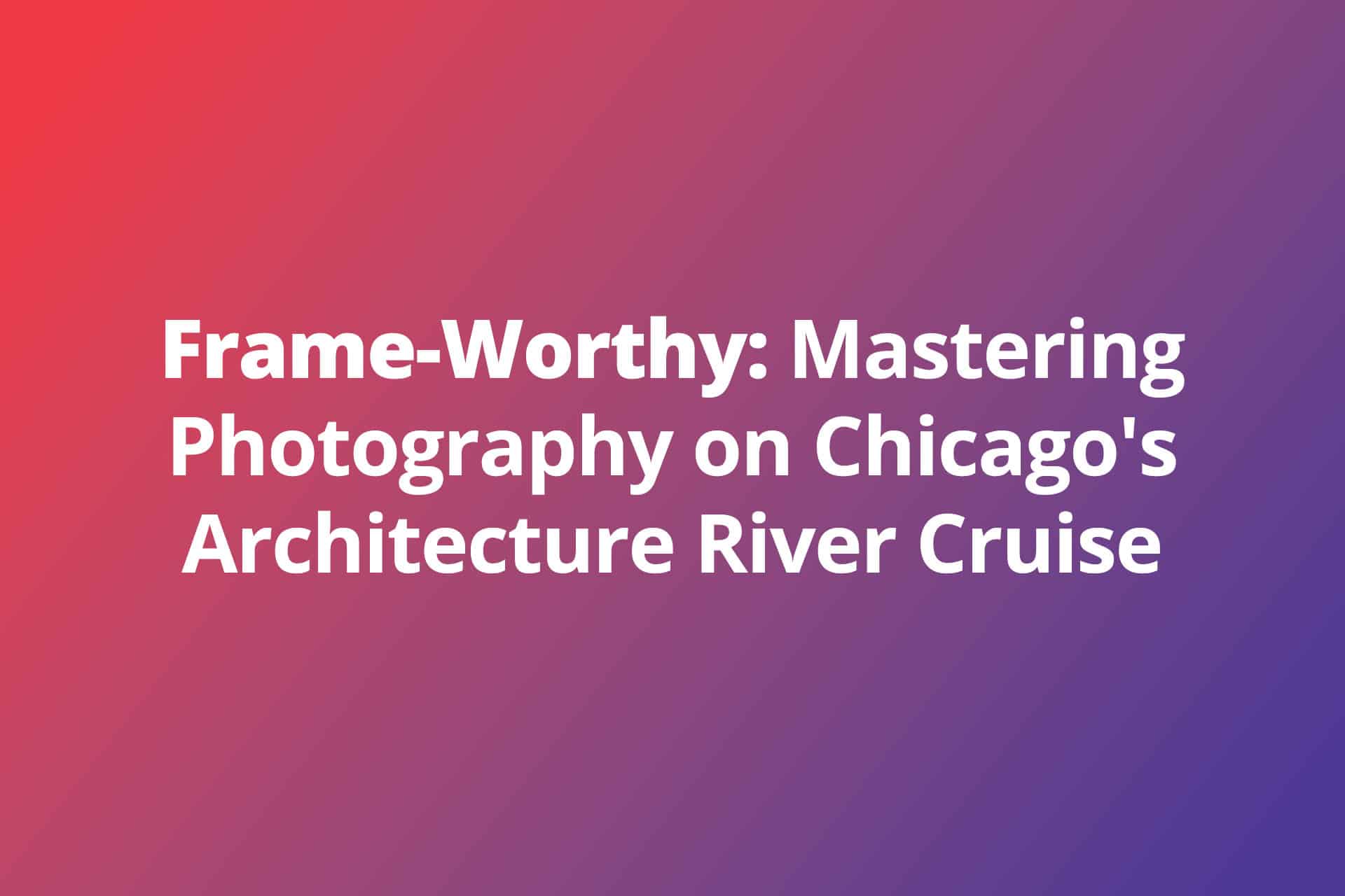 Frame-Worthy: Mastering Photography on Chicago’s Architecture River Cruise